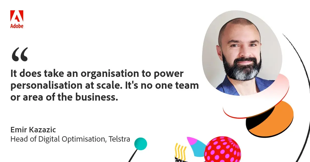 "It does take an organisation to power personalisation at scale. It's no one team or area of the business." Emir Kazazic - Head of Digital Optimisation - Telstra